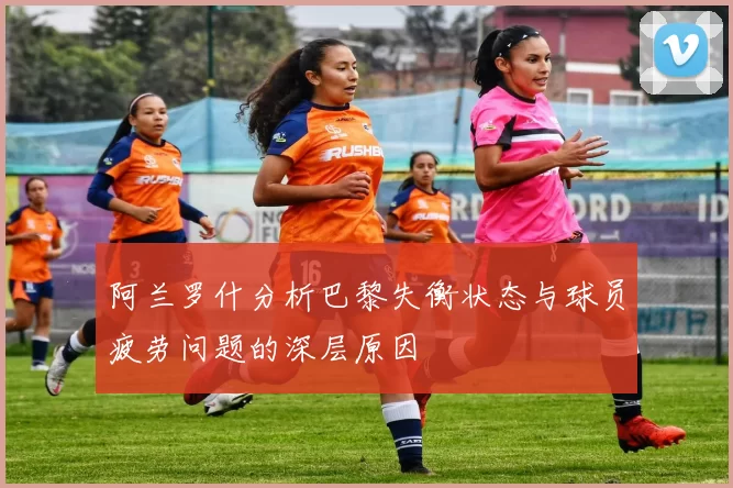 阿兰罗什分析巴黎失衡状态与球员疲劳问题的深层原因