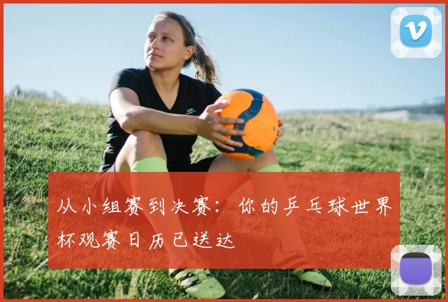 从小组赛到决赛:你的乒乓球世界杯观赛日历已送达
