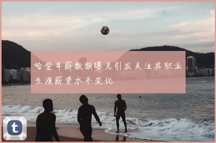 哈登年薪数额曝光引发关注其职业生涯薪资水平变化