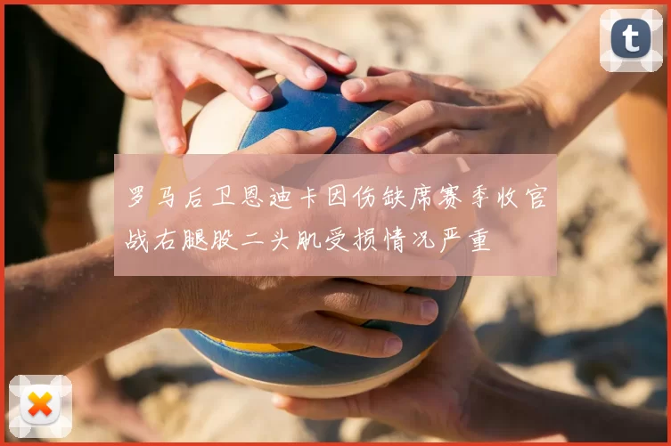 罗马后卫恩迪卡因伤缺席赛季收官战右腿股二头肌受损情况严重