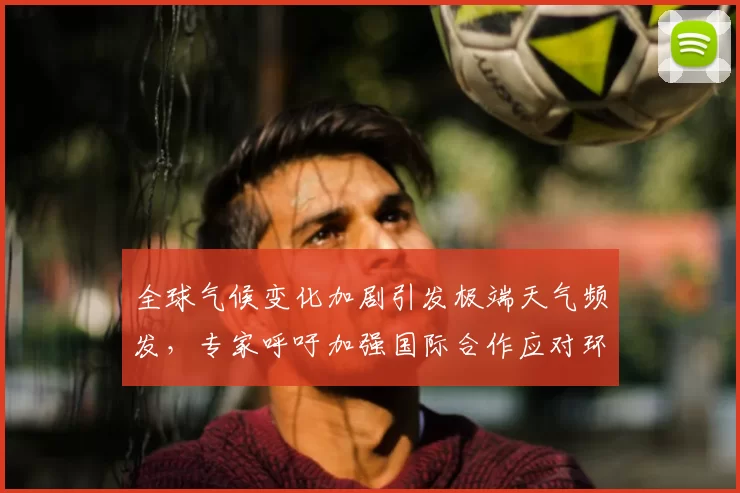 全球气候变化加剧引发极端天气频发，专家呼吁加强国际合作应对环境危机