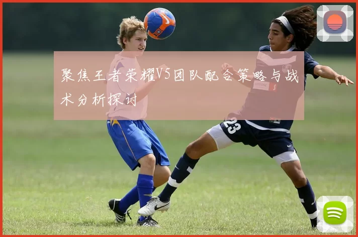 聚焦王者荣耀V5团队配合策略与战术分析探讨