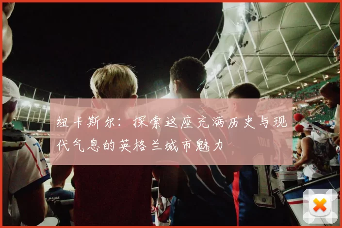 纽卡斯尔:探索这座充满历史与现代气息的英格兰城市魅力
