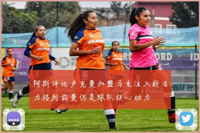 阿斯评论卢克曼加盟马竞注入新活力格列兹曼仍是球队核心动力