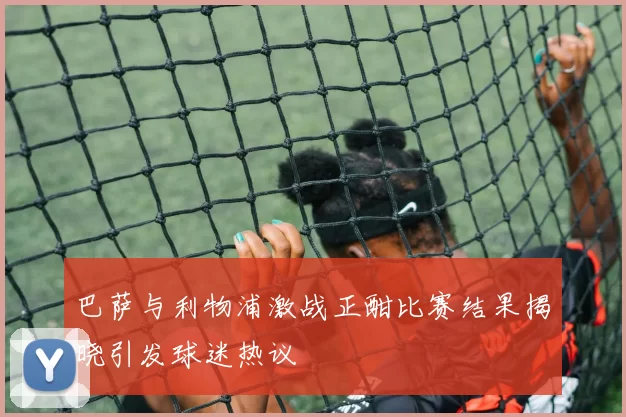 巴萨与利物浦激战正酣比赛结果揭晓引发球迷热议