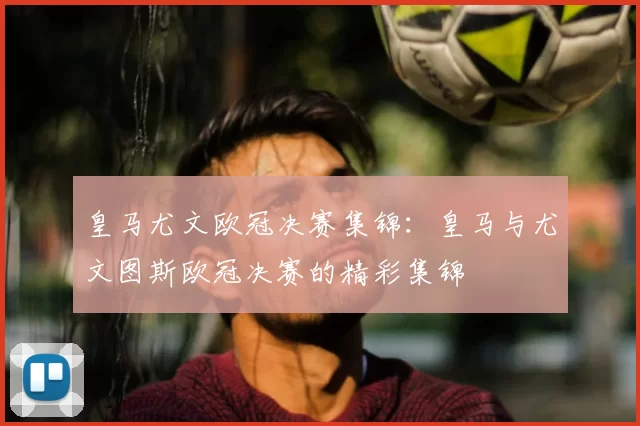 皇马尤文欧冠决赛集锦:皇马与尤文图斯欧冠决赛的精彩集锦