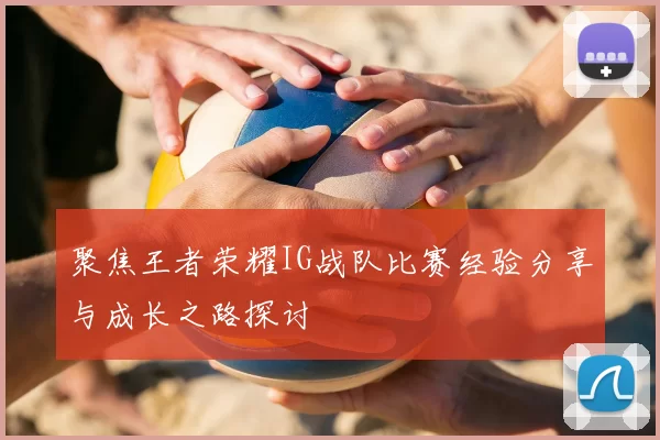 聚焦王者荣耀IG战队比赛经验分享与成长之路探讨
